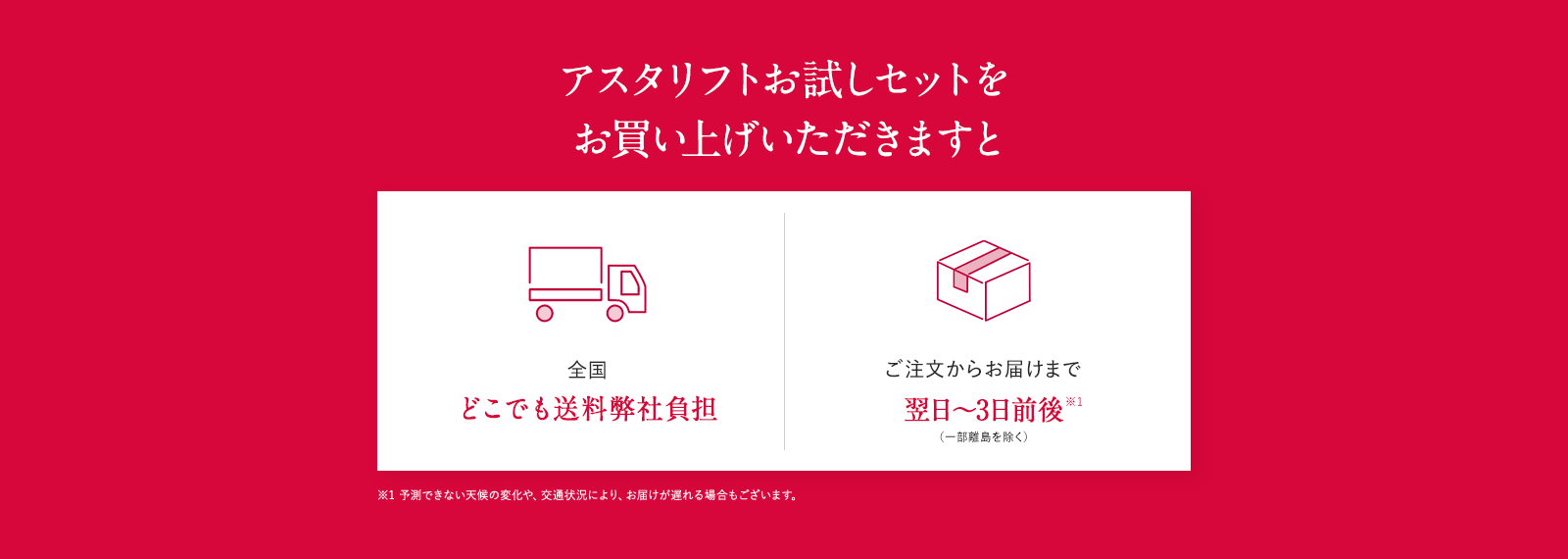 アスタリフトお試しセットをお買い上げいただきますと全国どこでも弊社送料負担 ご注文からお届けまで翌日～3日前後*1 (一部離島を除く) ※1 予測できない天候の変化や、交通状況により、お届けが遅れる場合もございます。