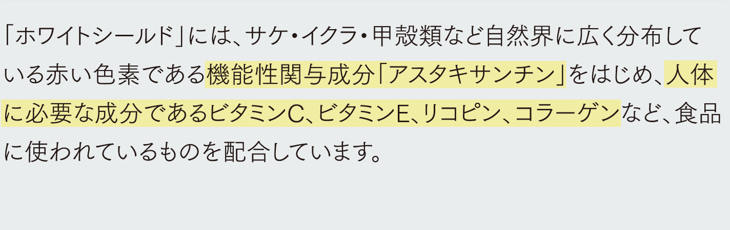 「ホワイトシールド」には、サケ・イクラ・甲殻類など自然界に広く分布している赤い色素である機能性関与成分「アスタキサンチン」をはじめ、人体に必要な成分であるビタミンC、ビタミンE、リコピン、コラーゲンなど、食品に使われているものを配合しています。