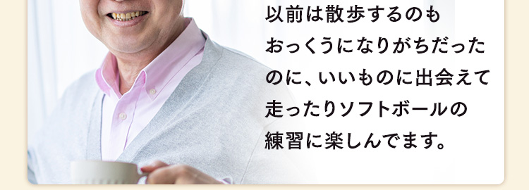 以前は散歩するのもおっくうになりがちだったのに、いいものに出会えて走ったりソフトボールの練習に楽しんでます。