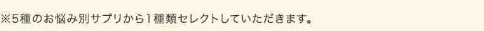 ※5種のお悩み別サプリから1種類セレクトしていただきます。