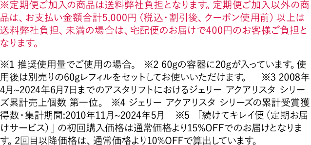 ※定期便ご加入の商品は送料弊社負担となります。定期便ご加入以外の商品は、お支払い金額合計5,000円（税込・割引後、クーポン使用前）以上は送料弊社負担、未満の場合は、宅配便のお届けで400円のお客様ご負担となります。※1 推奨使用量でご使用の場合。 ※2 60gの容器に20gが入っています。使用後は別売りの60gレフィルをセットしてお使いいただけます。※3 2008年4月~2024年6月7日までのアスタリフトにおけるジェリー アクアリスタ シリーズ累計売上個数 第一位。 ※4 ジェリー アクアリスタ シリーズの累計受賞獲得数・集計期間:2010年11月~2024年5月　※5 「続けてキレイ便（定期お届けサービス）」の初回購入価格は通常価格より15%OFFでのお届けとなります。2回目以降価格は、通常価格より10%OFFで算出しています。