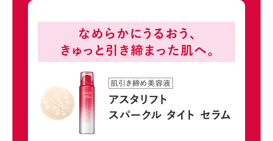 なめらかにうるおう、きゅっと引き締まった肌へ。[肌引き締め美容液] アスタリフト スパークル タイト セラム