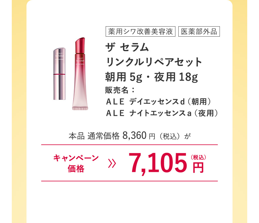 【薬用シワ改善美容液/医薬部外品｜ザ セラム リンクルリペアセット朝用5g・夜用18g 販売名：ＡＬＥ デイエッセンスｄ（朝用）ＡＬＥ ナイトエッセンスａ（夜用）】本品 通常価格8,360円（税込）がキャンペーン価格7,105円（税込）※キャンペーン価格は、ログイン後買い物カゴからご確認ください。毎月7日0:00~23:59のご注文のみ割引が適用されます。 ※ザ セラム リンクルリペアお試し用サイズ(朝2g・夜8g)は対象外になります。