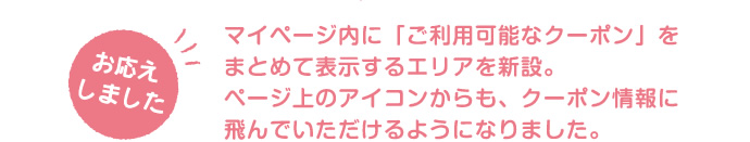 マイページ内に「ご利用可能なクーポン」をまとめて表示するエリアを新設。ページ上のアイコンからも、クーポン情報に飛んでいただけるようになりました。
