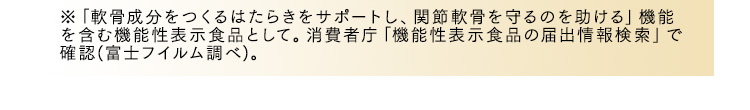 ※「軟骨成分をつくるはたらきをサポートし、関節軟骨を守るのを助ける」機能を含む機能性表示食品として。消費者庁「機能性表示食品の届出情報検索」で確認(富士フイルム調べ)。