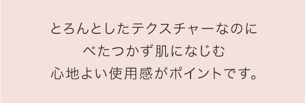 とろんとしたテクスチャーですーっと肌になじむので、心地よい使用感がポイントです。