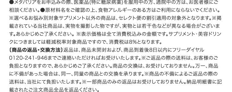 ●メタバリアをお申込みの際、医薬品(特に糖尿病薬)を服用中の方、通院中の方は、お医者様にご相談ください。●原材料名をご確認の上、食物アレルギーのある方はご利用にならないでください。※選べるお悩み別対象サプリメント以外の商品は、セレクト便の割引適用の対象外となります。※掲載されている当社商品は、実物を撮影した物ですが、実物とは若干色などが異なる場合がございます。あらかじめご了承ください。 ※表示価格は全て消費税込みの金額です。サプリメント・美容ドリンクにつきましては軽減税率対象商品ですので、消費税は8%となります。〔商品の返品・交換方法〕返品は、商品未開封および、商品到着後8日以内にフリーダイヤル0120-241-946までご連絡いただければお受けいたします。※ご返品の際の送料は、お客様のご負担となりますので、あらかじめご了承ください。商品の交換は、お受けしておりません。万一、商品に不備があった場合は、同一、同量の商品との交換を承ります。※商品の不備によるご返品の際の送料は、当社にて負担いたします。※一部商品のみの返品はお受けしておりません。納品明細書に記載されたご注文商品全品を返品ください。