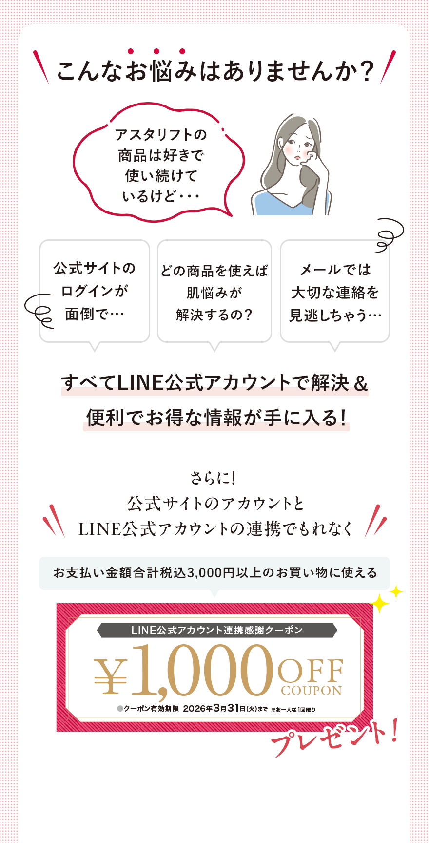
								こんなお悩みはありませんか？
								アスタリフトの商品は好きで使い続けているけど・・・
								公式サイトのログインが面倒で…
								どの商品を使えば肌悩みが解決するの？
								メールでは大切な連絡を見逃しちゃう…
								すべてLINE公式アカウントで解決&便利でお得な情報が手に入る！
								さらに！公式サイトのアカウントとLINE公式アカウントの連携でもれなく
								お支払い金額合計税込3,000円以上のお買い物に使える
								LINE公式アカウント連携感謝クーポン
								¥1,000 OFF COUPON プレゼント！
								●クーポン有効期限2026年3月31日（火）まで※お一人様1回限り
								