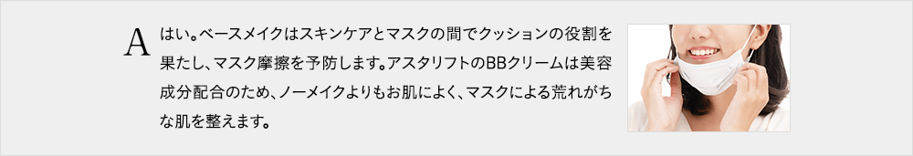 はい。ベースメイクはスキンケアとマスクの間でクッションの役割を果たし、マスク摩擦を予防します。アスタリフトのBBクリームは美容成分配合のため、ノーメイクよりもお肌によく、マスクによる荒れがちな肌を整えます。