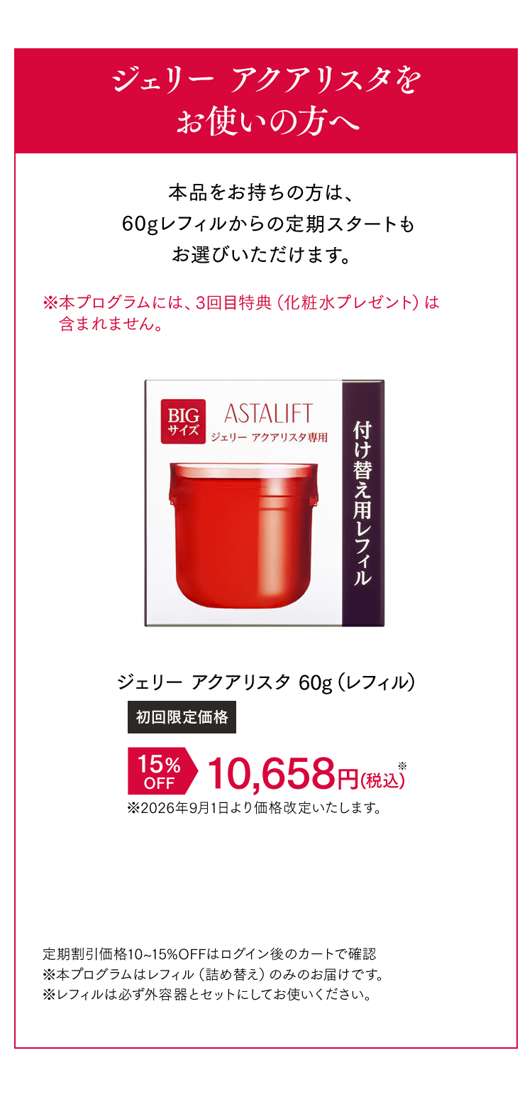ジェリー アクアリスタをお使いの方へ 本品をお持ちの方は、60gレフィルからの定期スタートもお選びいただけます。 [初回限定価格]ジェリー アクアリスタ 15%OFF 10,658円（税込） 定期割引価格10~15%OFFはログイン後のカートで確認 ※本プログラムはレフィル（詰め替え）のみのお届けです。 ※レフィルは必ず外容器とセットにしてお使いください。※本プログラムはレフィル（詰め替え）のみのお届けです。