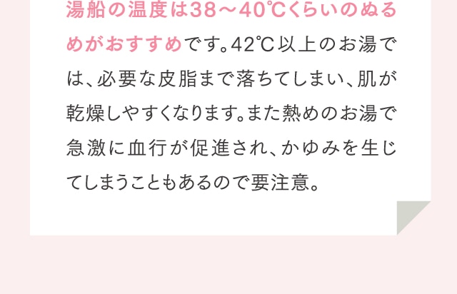 湯船の温度は38～40℃くらいのぬるめがおすすめです。42℃以上のお湯では、必要な皮脂まで落ちてしまい、肌が乾燥しやすくなります。また熱めのお湯で急激に血行が促進され、かゆみを生じてしまうこともあるので要注意。