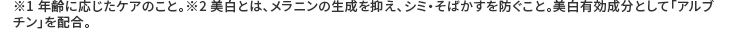 ※1 年齢に応じたケアのこと。※2 美白とは、メラニンの生成を抑え、シミ・そばかすを防ぐこと。美白有効成分として「アルブチン」を配合。