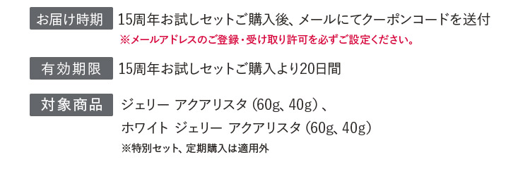 お届け時期：15周年お試しセットご購入後、メールにてクーポンコードを送付／有効期限：15周年お試しセットご購入より20日間／対象商品：ジェリーアクアリスタ（60g、40g）、ホワイト ジェリー アクアリスタ（60g、40g）