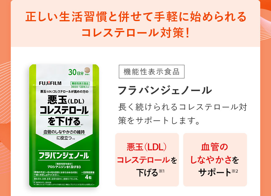 正しい生活習慣と併せて手軽に始められるコレステロール対策！ 機能性表示食品 フラバンジェノール 長く続けられるコレステロール対策をサポートします。 悪玉（LDL）コレステロールを下げる＊1 血管のしなやかさをサポート＊2