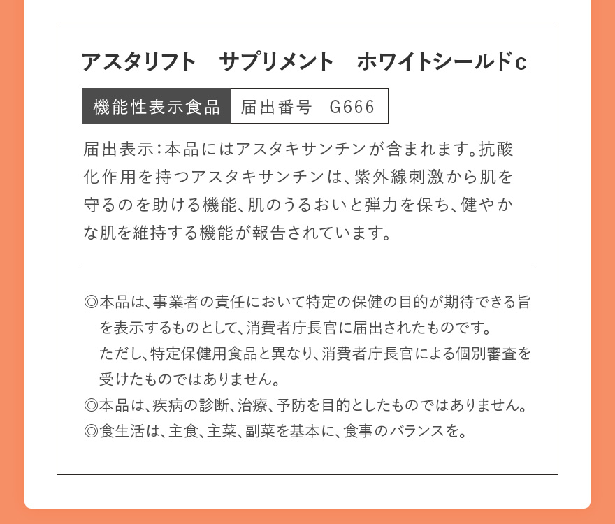 アスタリフト サプリメント ホワイトシールドc 機能性表示食品 届出番号 G666 | 届出表示:本品にはアスタキサンチンが含まれます。抗酸化作用を持つアスタキサンチンは、紫外線刺激から肌を守るのを助ける機能、肌のうるおいと弾力を保ち、健やかな肌を維持する機能が報告されています。 | ◎本品は、事業者の責任において特定の保健の目的が期待できる旨を表示するものとして、消費者庁長官に届出されたものです。ただし、特定保健用食品と異なり、消費者庁長官による個別審査を受けたものではありません。 ◎本品は、疾病の診断、治療、予防を目的としたものではありません。 ◎食生活は、主食、主菜、副菜を基本に、食事のバランスを。