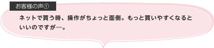 ネットで買う時、操作がちょっと面倒。もっと買いやすくなるといいのですが…。