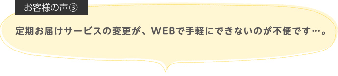 定期お届けサービスの変更が、WEBで手軽にできないのが不便です…。