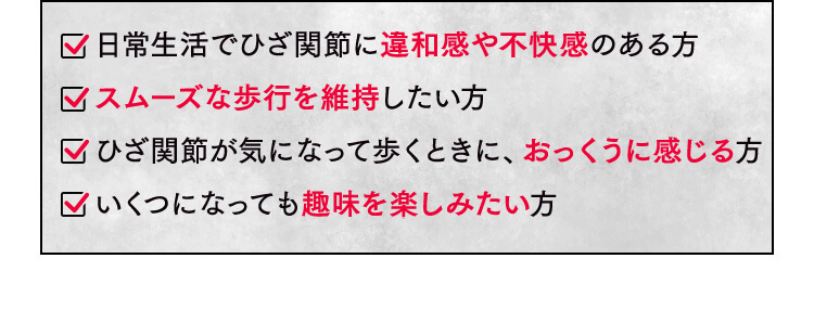 日常生活でひざ関節に違和感や不快感のある方 スムーズな歩行を維持したい方 ひざ関節が気になって歩くときに、おっくうに感じる方 いくつになっても趣味を楽しみたい方