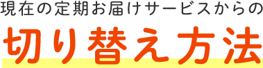 現在の定期お届けサービスからの切り替え方法