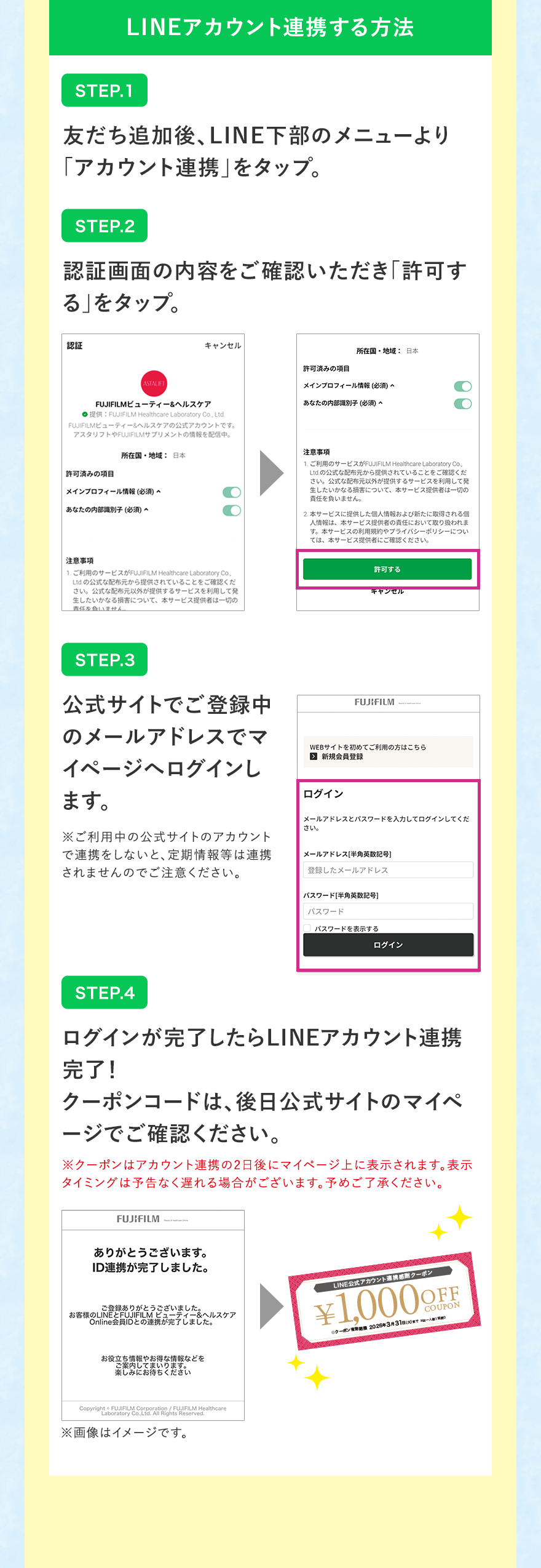 
								LINEアカウント連携する方法
								STEP.1 友だち追加後、LINE下部のメニューより「アカウント連携」をタップ。
								STEP.2 認証画面の内容をご確認いただき「許可する」をタップ。
								STEP.3 登録画面 公式サイトでご登録中のメールアドレスでマイページへログインします。※ご利用中の公式サイトのアカウントで連携をしないと、定期情報等は連携されませんのでご注意ください。
								STEP.4 ログインが完了したらLINEアカウント連携完了！クーポンコードは、後日公式サイトのマイページでご確認ください。※クーポンはアカウント連携の2日後にマイページ上に表示されます。表示タイミングは予告なく遅れる場合がございます。予めご了承ください。※画像はイメージです。
								