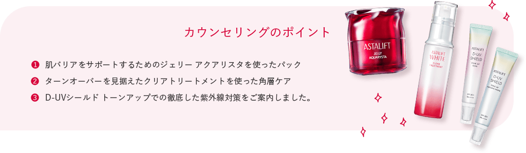 カウンセリングのポイント 肌バリアをサポートするためのジェリー アクアリスタを使ったパック ターンオーバーを見据えたクリアトリートメントを使った角層ケア D-UVシールド トーンアップでの徹底した紫外線対策をご案内しました。