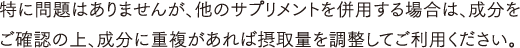 特に問題はありませんが、他のサプリメントを併用する場合は、成分をご確認の上、成分に重複があれば摂取量を調整してご利用ください。