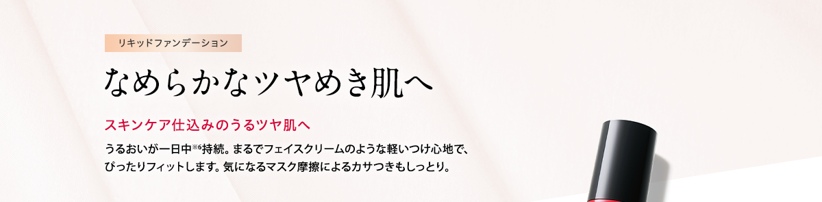 リキッドファンデーション なめらかなツヤめき肌へ スキンケア仕込みのうるツヤ肌へ うるおいが一日中※6持続。まるでフェイスクリームのような軽いつけ心地で、ぴったりフィットします。気になるマスク摩擦によるカサつきもしっとり。