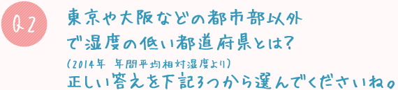 Q2. 東京や大阪などの都市部以外で湿度の低い都道府県とは?(2014年 年間平均相対湿度より)正しい答えを下記3つから選んでくださいね。