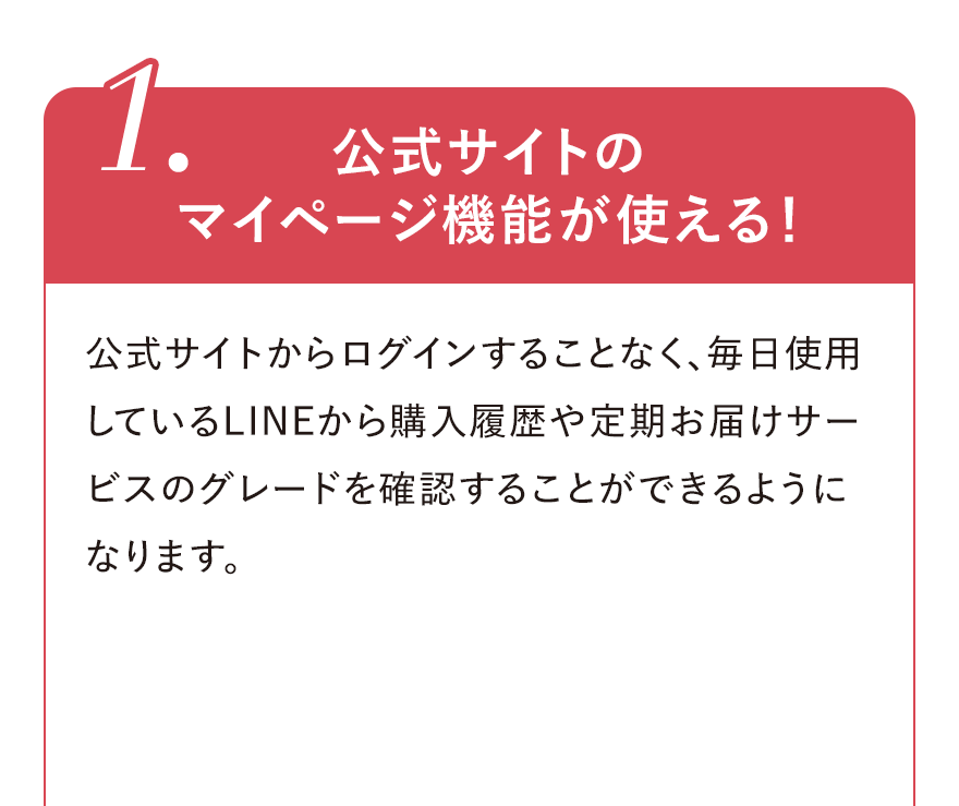 
								1.公式サイトのマイページ機能が使える！
								公式サイトからログインすることなく、毎日使用しているLINEから購入履歴や定期お届けサービスのグレードを確認することができるようになります。
								