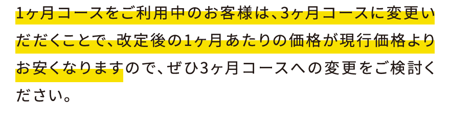 1ヶ月コースをご利用中のお客様は、3ヶ月コースに変更いだだくことで、改定後の1ヶ月あたりの価格が現行価格よりお安くなりますので、ぜひ3ヶ月コースへの変更をご検討ください。