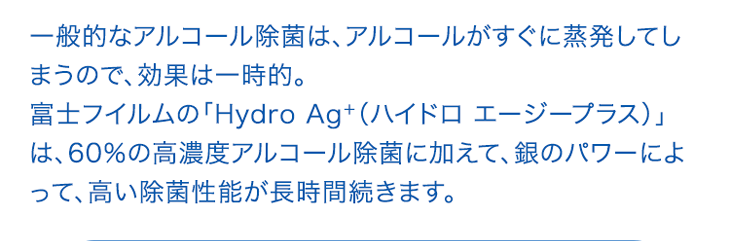 一般的なアルコール除菌は、アルコールがすぐに蒸発してしまうので、効果は一時的。富士フイルムの「Hydro Ag＋（ハイドロ エージープラス）」は、60％の高濃度アルコール除菌に加えて、銀のパワーによって、高い除菌性能が長時間続きます。