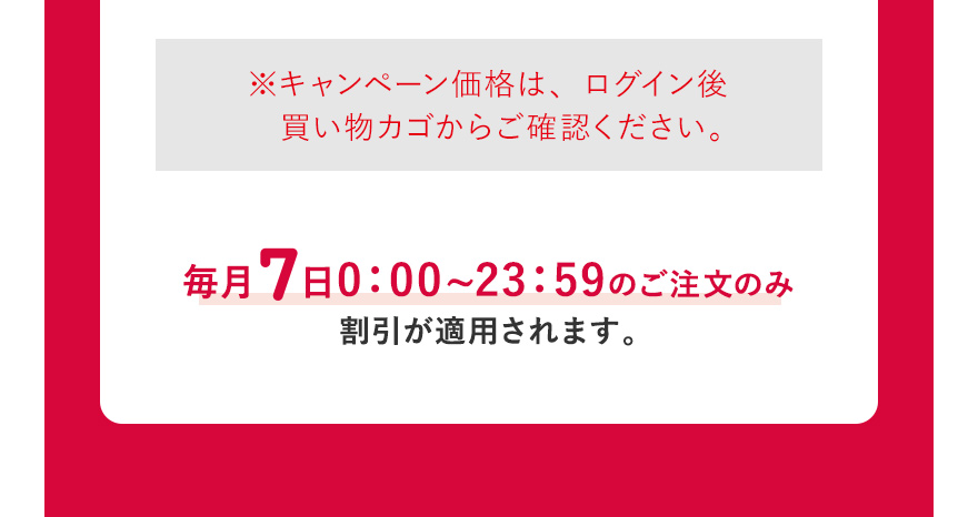  ※キャンペーン価格は、ログイン後買い物カゴからご確認ください。毎月7日0:00~23:59のご注文のみ割引が適用されます。