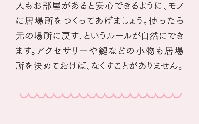 人もお部屋があると安心できるように、モノに居場所をつくってあげましょう。使ったら元の場所に戻す、というルールが自然にできます。アクセサリーや鍵などの小物も居場所を決めておけば、なくすことがありません。