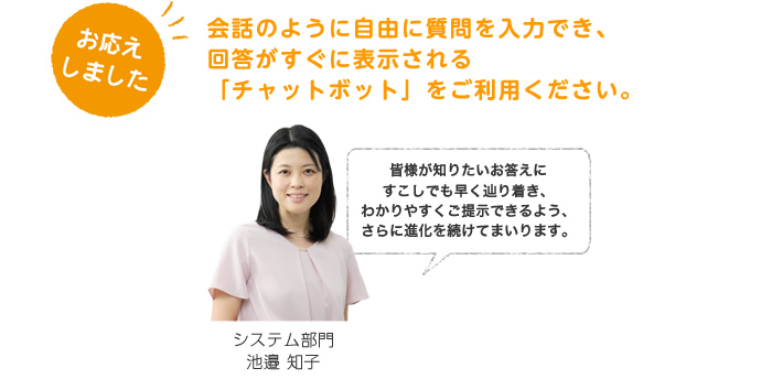 お応えしました。会話のように自由に質問を入力でき、回答がすぐに表示される「チャットボット」をご利用ください。