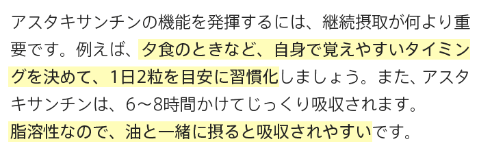 A.アスタキサンチンの機能を発揮するには、継続摂取が何より重要です。例えば、夕食のときなど、自身で覚えやすいタイミングを決めて、1日2粒を目安に習慣化しましょう。また、アスタキサンチンは、6〜8時間かけてじっくり吸収されます。脂溶性なので、油と一緒に摂ると吸収されやすいです。