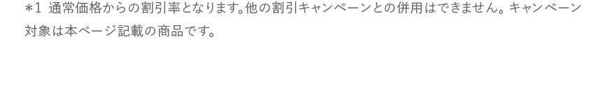 *1 通常価格からの割引率となります。他の割引キャンペーンとの併用はできません。キャンペーン対象は本ページ記載の商品です。
