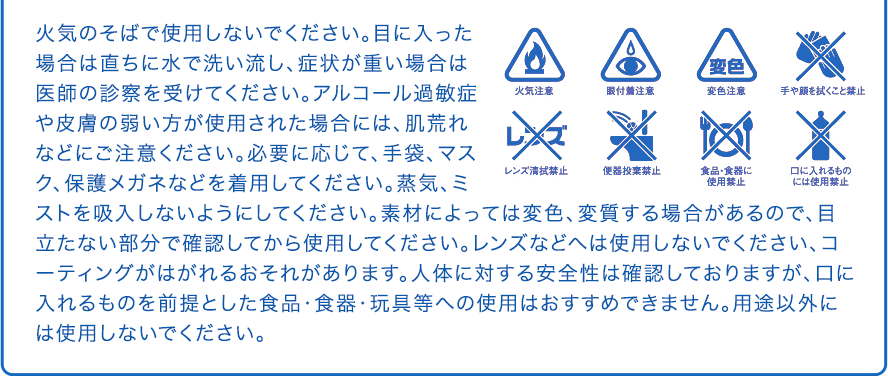 火気のそばで使用しないでください。目に入った場合は直ちに水で洗い流し、症状が重い場合は医師の診察を受けてください。アルコール過敏症や皮膚の弱い方が使用された場合には、肌荒れなどにご注意ください。必要に応じて、手袋、マスク、保護メガネなどを着用してください。蒸気、ミストを吸入しないようにしてください。素材によっては変色、変質する場合があるので、目立たない部分で確認してから使用してください。レンズなどへは使用しないでください、コーティングがはがれるおそれがあります。人体に対する安全性は確認しておりますが、口に入れるものを前提とした食品・食器・玩具等への使用はおすすめできません。用途以外には使用しないでください。 火気注意 眼付着注意 変色注意 手や顔を拭くこと禁止 レンズ清拭禁止 便器投棄禁止 食品・食器に使用禁止 口に入れるものには使用禁止
