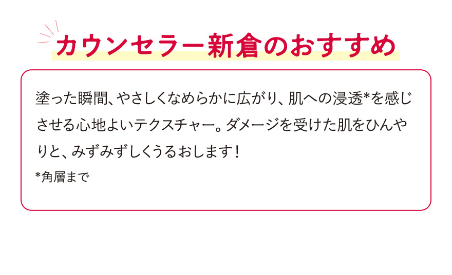 【カウンセラー新倉のおすすめ】塗った瞬間、やさしくなめらかに広がり、肌への浸透*を感じさせる心地よいテクスチャー。ダメージを受けた肌をひんやりと、みずみずしくうるおします！*角層まで