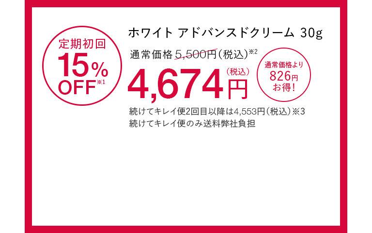 ホワイト アドバンスドクリーム30g 定期初回15%OFF※1 通常価格5,500円（税込）※2が4,674円（税込） 通常価格より826円お得！ 続けてキレイ便2回目以降は4,553円（税込）※3 続けてキレイ便のみ送料弊社負担