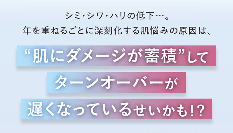 シミ・シワ・ハリの低下⋯。年を重ねる重ねるごとに深刻化する肌悩みの原因は、肌にダメージが蓄積してターンオーバーが遅くなっているせいかも！？