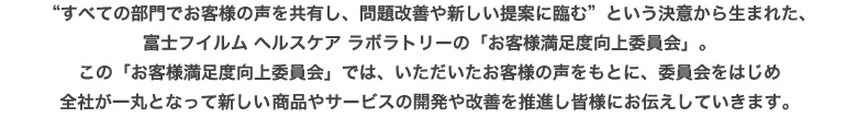 すべての部門でお客様の声を共有し、問題改善や新しい提案に臨む”という決意から生まれた、富士フイルム ヘルスケア ラボラトリーの「お客様満足度向上委員会」。この「お客様満足度向上委員会」では、いただいたお客様の声をもとに、委員会をはじめ全社が一丸となって新しい商品やサービスの開発や改善を推進し皆様にお伝えしていきます。