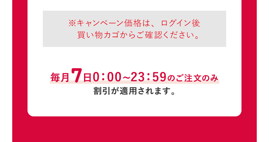  ※キャンペーン価格は、ログイン後買い物カゴからご確認ください。毎月7日0:00~23:59のご注文のみ割引が適用されます。