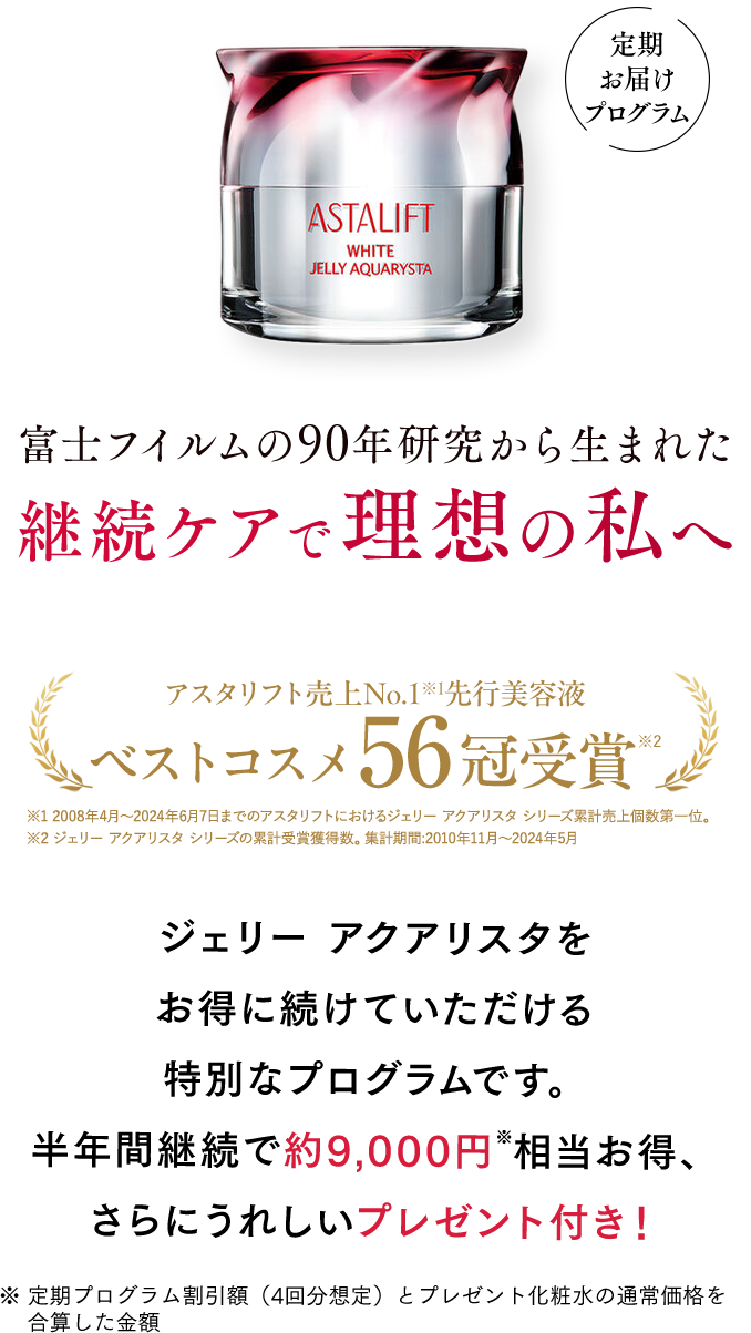 富士フイルムの90年研究から生まれた 継続ケアで理想の私へ | アスタリフト売上No.1※1 先行美容液 ベストコスメ56冠受賞※2 ※1 2008年4月〜2024年6月7日までのアスタリフトにおけるジェリー アクアリスタ シリーズ累計売上個数第一位。 ※2 ジェリー アクアリスタ シリーズの累計受賞獲得数。集計期間:2010年11月〜2024年5月 | ジェリー アクアリスタをお得に続けていただける特別なプログラムです。半年間継続で約9,000円※相当お得、さらにうれしいプレゼント付き！ ※定期プログラム割引額（4回分想定）とプレゼント化粧水の通常価格を合算した金額