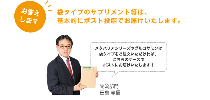 お答えします。袋タイプのサプリメント等は、基本的にポスト投函でお届けいたします。