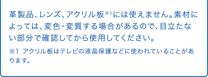 革製品、レンズ、アクリル板※1には使えません。素材によっては、変色・変質する場合があるので、目立たない部分で確認してから使用してください。 ※1 アクリル板はテレビの液晶保護などに使われていることがあります。
