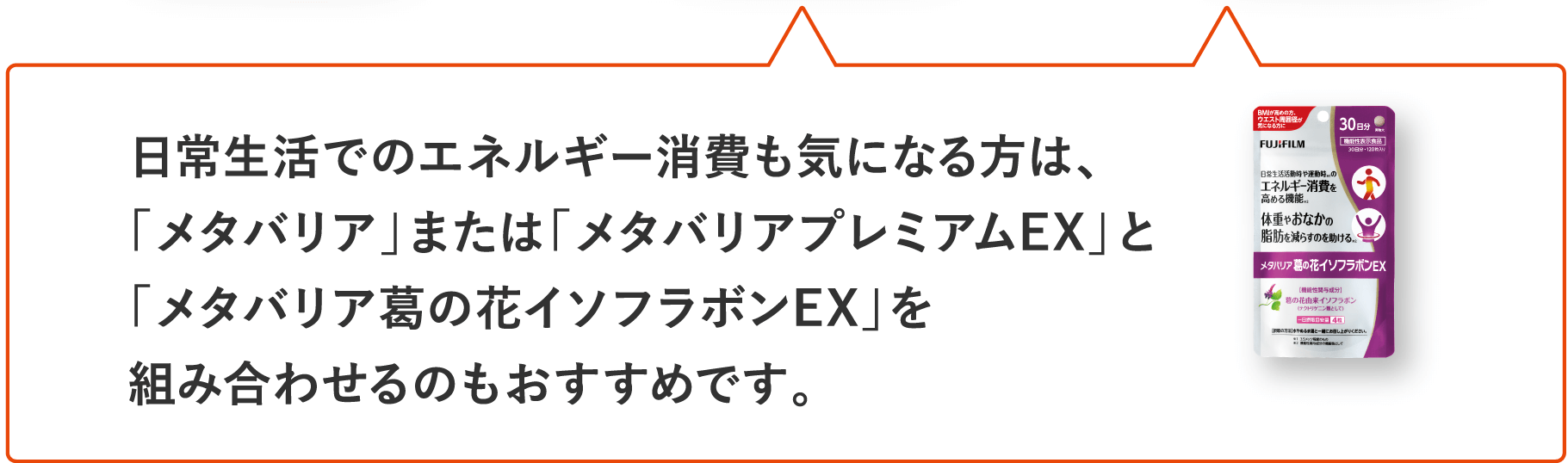日常生活でのエネルギー消費も気になる方は、「メタバリア」または「メタバリアプレミアムEX」と「メタバリア葛の花イソフラボンEX」を組み合わせるのもおすすめです。