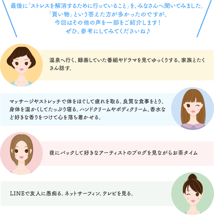 最後に「ストレスを解消するために行っていること」を、みなさんへ聞いてみました。「買い物」という答えた方が多かったのですが、今回はその他の声を一部をご紹介します！ぜひ、参考にしてみてくださいね♪