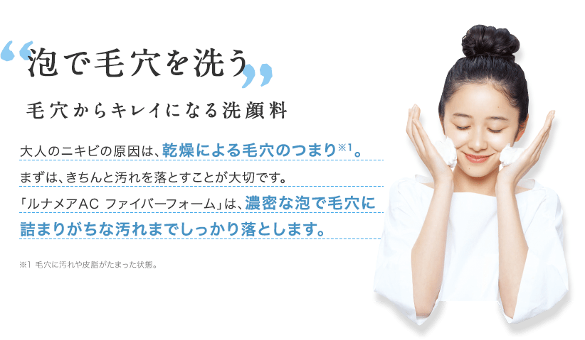 泡で毛穴を洗う 毛穴からキレイになる洗顔料 大人のニキビの原因は、乾燥による毛穴のつまり※1。まずは、きちんと汚れを落とすことが大切です。「ルナメアAC ファイバーフォーム」は、濃密な泡で毛穴に詰まりがちな汚れまでしっかり落とします。 ※1 毛穴に汚れや皮脂がたまった状態。