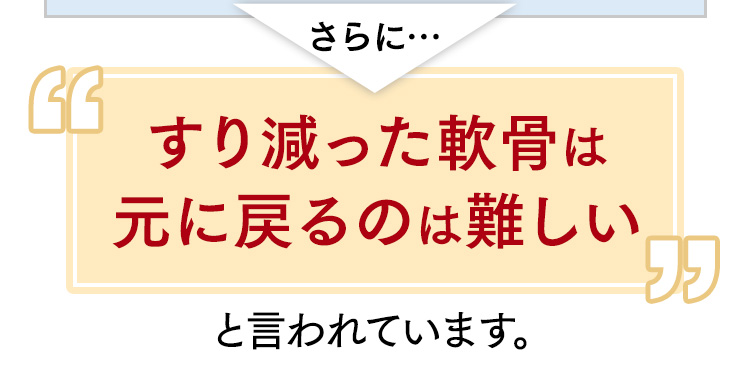 さらに…すり減った軟骨は元に戻るのは難しいと言われています。