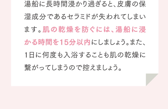 湯船に長時間浸かり過ぎると、皮膚の保湿成分であるセラミドが失われてしまいます。肌の乾燥を防ぐには、湯船に浸かる時間を15分以内にしましょう。また、1日に何度も入浴することも肌の乾燥に繋がってしまうので控えましょう。